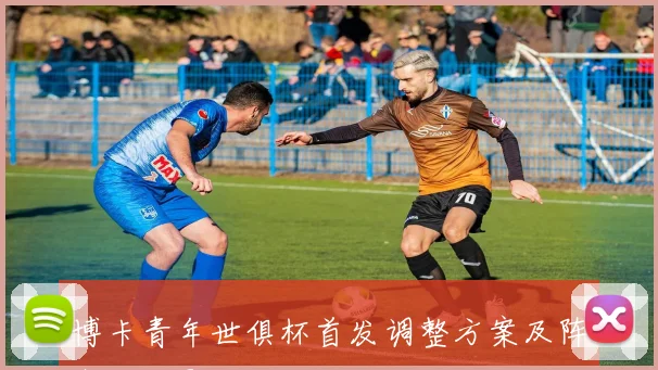 博卡青年世俱杯首发调整方案及阵容变化影响