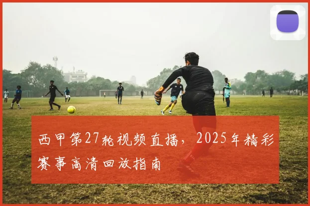 西甲第27轮视频直播，2025年精彩赛事高清回放指南